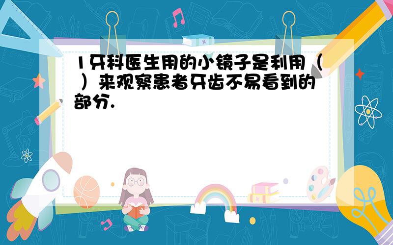 1牙科医生用的小镜子是利用（ ）来观察患者牙齿不易看到的部分.