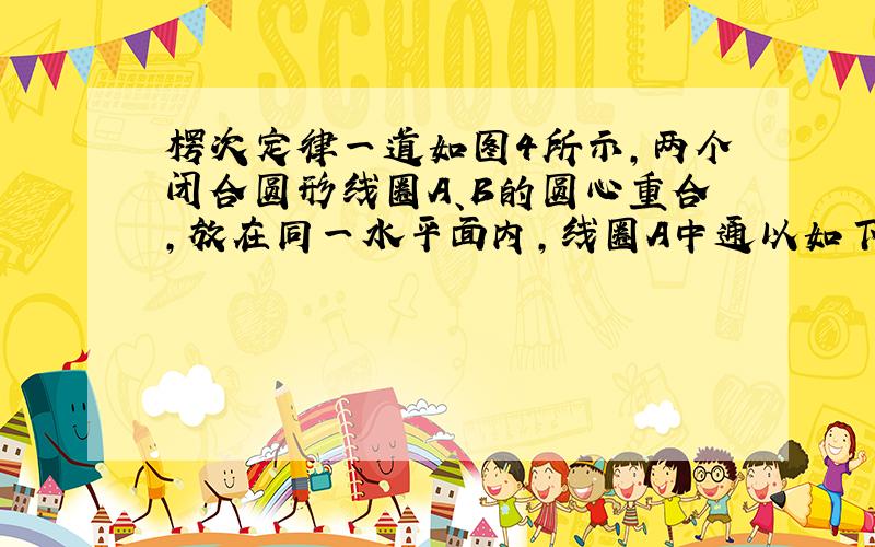 楞次定律一道如图4所示,两个闭合圆形线圈A、B的圆心重合,放在同一水平面内,线圈A中通以如下面右图所示的变化电流,t＝0