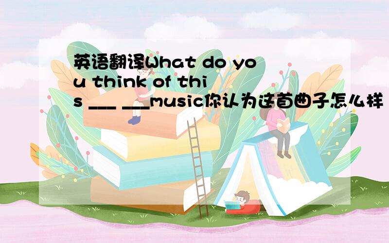 英语翻译What do you think of this ___ ___music你认为这首曲子怎么样