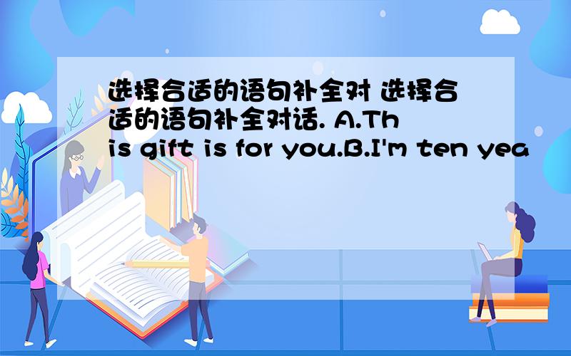 选择合适的语句补全对 选择合适的语句补全对话. A.This gift is for you.B.I'm ten yea