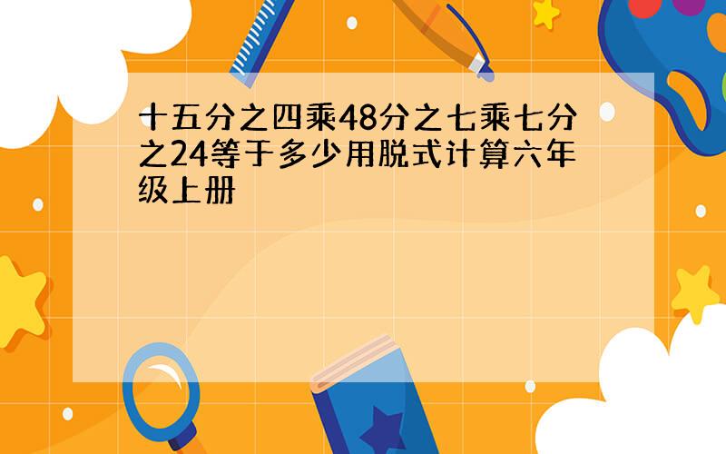 十五分之四乘48分之七乘七分之24等于多少用脱式计算六年级上册