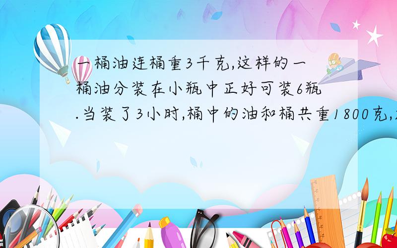 一桶油连桶重3千克,这样的一桶油分装在小瓶中正好可装6瓶.当装了3小时,桶中的油和桶共重1800克,求桶的质量