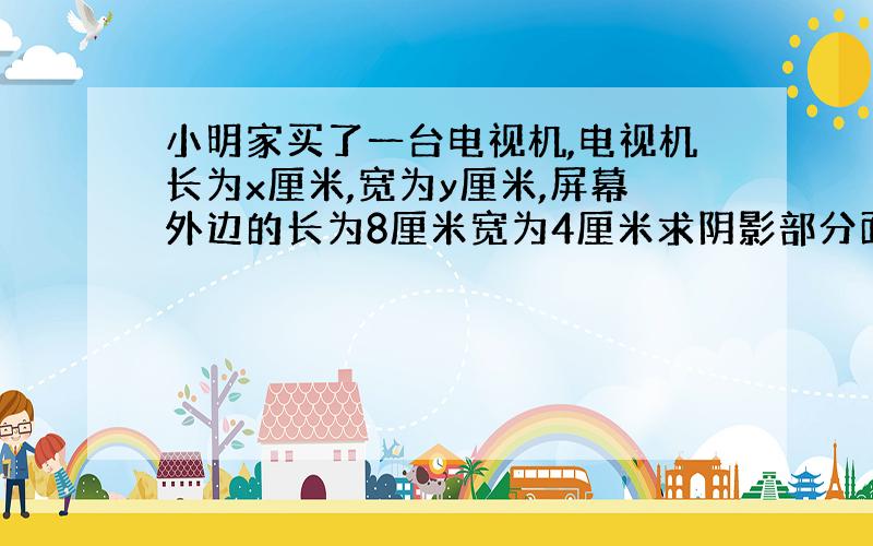 小明家买了一台电视机,电视机长为x厘米,宽为y厘米,屏幕外边的长为8厘米宽为4厘米求阴影部分面积