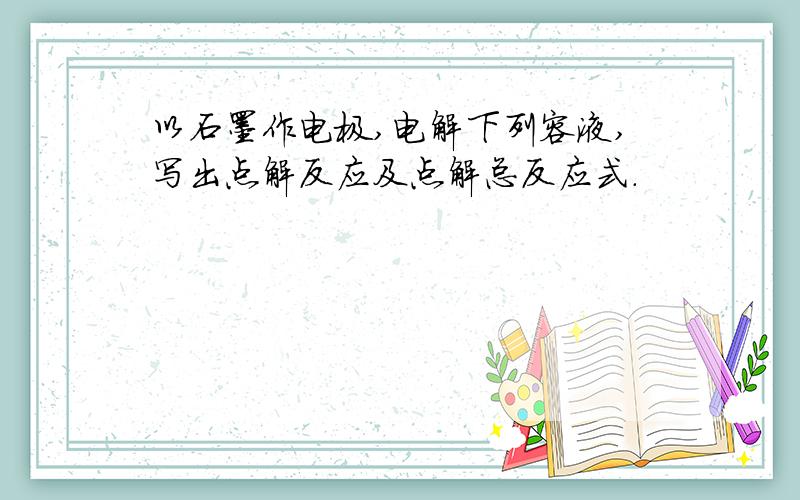 以石墨作电极,电解下列容液,写出点解反应及点解总反应式.