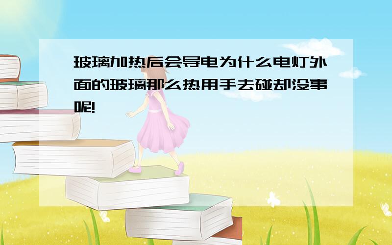 玻璃加热后会导电为什么电灯外面的玻璃那么热用手去碰却没事呢!