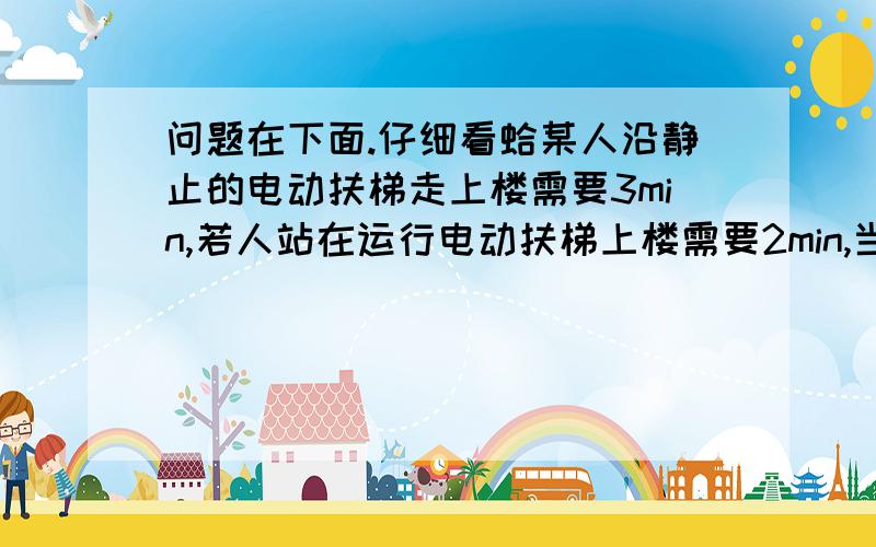 问题在下面.仔细看蛤某人沿静止的电动扶梯走上楼需要3min,若人站在运行电动扶梯上楼需要2min,当人仍以原来速度行走在