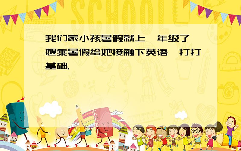 我们家小孩暑假就上一年级了,想乘暑假给她接触下英语,打打基础.