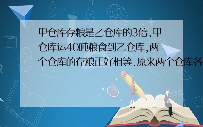 甲仓库存粮是乙仓库的3倍,甲仓库运40吨粮食到乙仓库,两个仓库的存粮正好相等.原来两个仓库各存粮多少吨