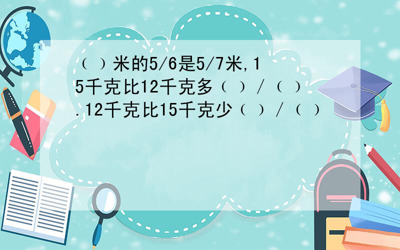 ﹙﹚米的5/6是5/7米,15千克比12千克多﹙﹚／﹙﹚.12千克比15千克少﹙﹚／﹙﹚