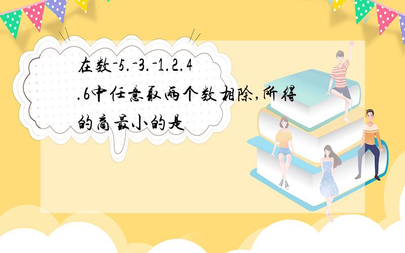 在数-5.-3.-1.2.4.6中任意取两个数相除,所得的商最小的是