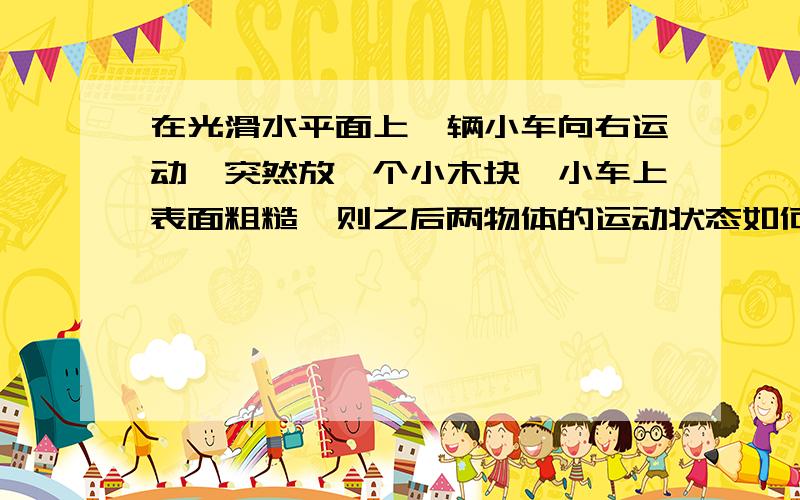 在光滑水平面上一辆小车向右运动,突然放一个小木块,小车上表面粗糙,则之后两物体的运动状态如何.最好用动量守恒.