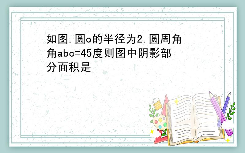 如图.圆o的半径为2.圆周角角abc=45度则图中阴影部分面积是