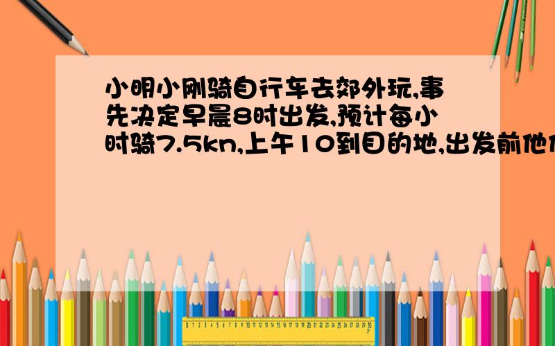 小明小刚骑自行车去郊外玩,事先决定早晨8时出发,预计每小时骑7.5kn,上午10到目的地,出发前他们又说上午9时到目的地