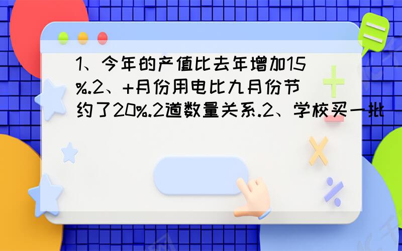 1、今年的产值比去年增加15%.2、+月份用电比九月份节约了20%.2道数量关系.2、学校买一批