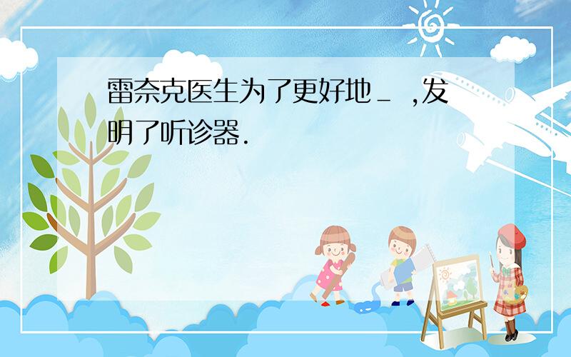 雷奈克医生为了更好地＿ ,发明了听诊器.