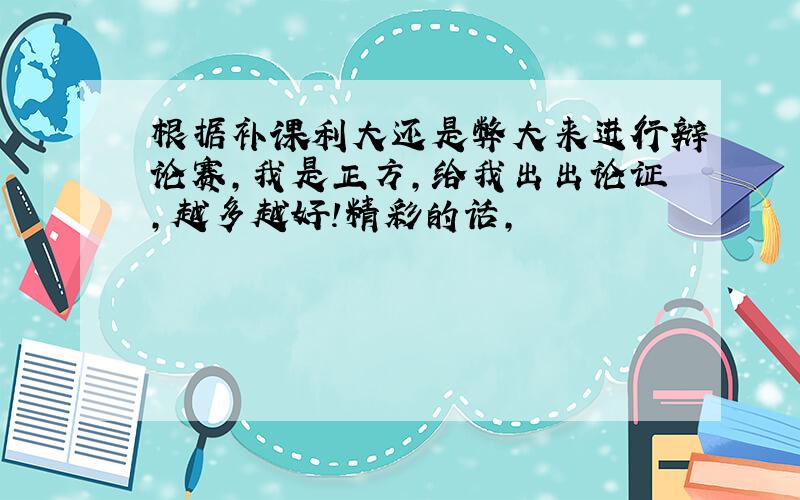 根据补课利大还是弊大来进行辩论赛,我是正方,给我出出论证,越多越好!精彩的话,