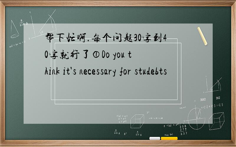 帮下忙啊.每个问题30字到40字就行了①Do you think it's necessary for studebts