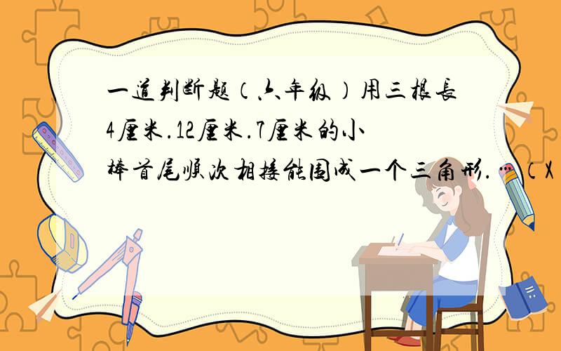 一道判断题（六年级）用三根长4厘米.12厘米.7厘米的小棒首尾顺次相接能围成一个三角形.…（X）.