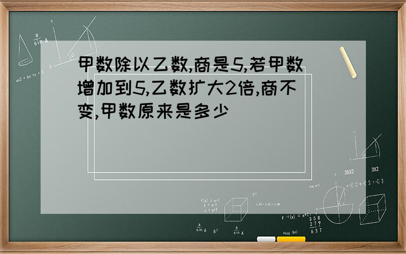 甲数除以乙数,商是5,若甲数增加到5,乙数扩大2倍,商不变,甲数原来是多少