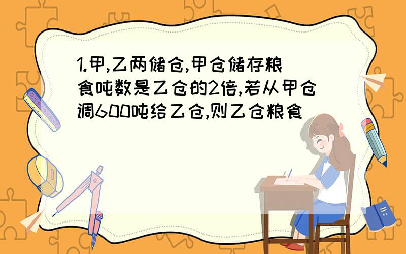 1.甲,乙两储仓,甲仓储存粮食吨数是乙仓的2倍,若从甲仓调600吨给乙仓,则乙仓粮食