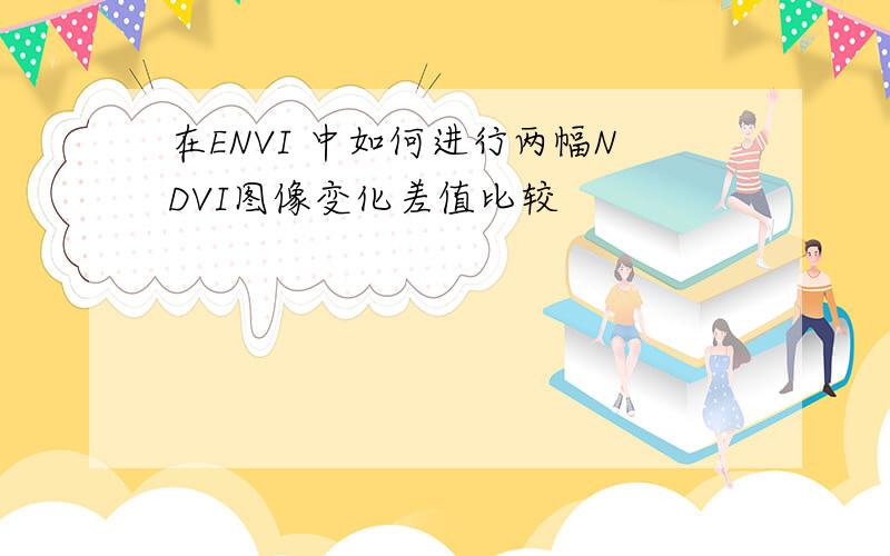 在ENVI 中如何进行两幅NDVI图像变化差值比较