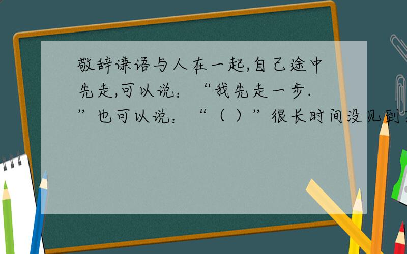 敬辞谦语与人在一起,自己途中先走,可以说：“我先走一步.”也可以说：“（ ）”很长时间没见到某人了,可以说：“长久没见到