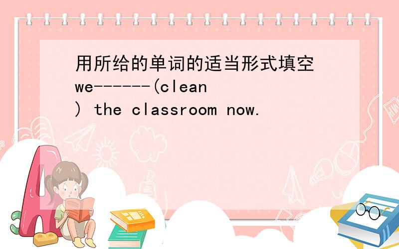 用所给的单词的适当形式填空 we------(clean) the classroom now.