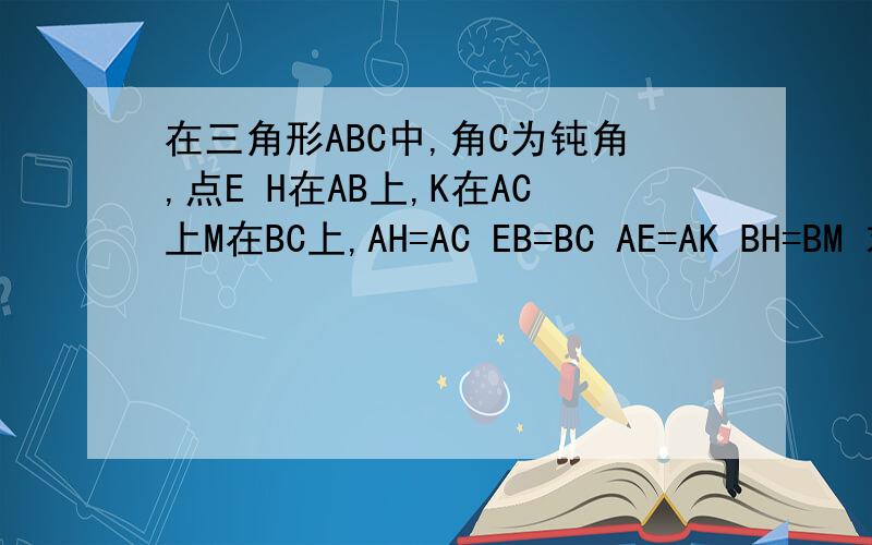 在三角形ABC中,角C为钝角,点E H在AB上,K在AC上M在BC上,AH=AC EB=BC AE=AK BH=BM 求