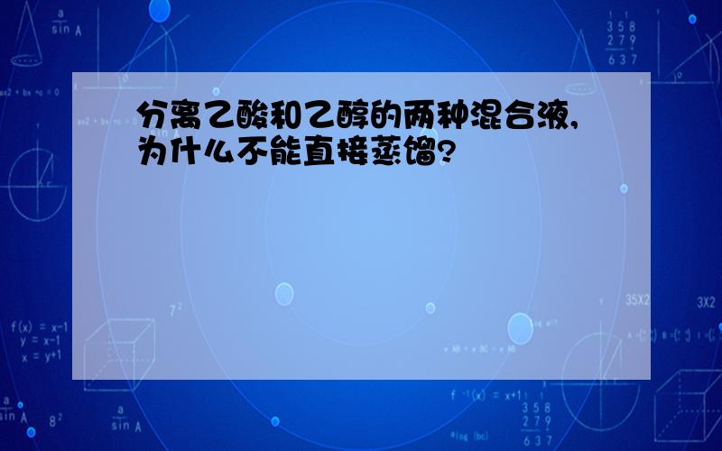 分离乙酸和乙醇的两种混合液,为什么不能直接蒸馏?