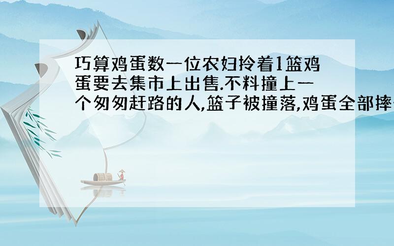 巧算鸡蛋数一位农妇拎着1篮鸡蛋要去集市上出售.不料撞上一个匆匆赶路的人,篮子被撞落,鸡蛋全部摔碎了.肇事者愿意赔偿损失,