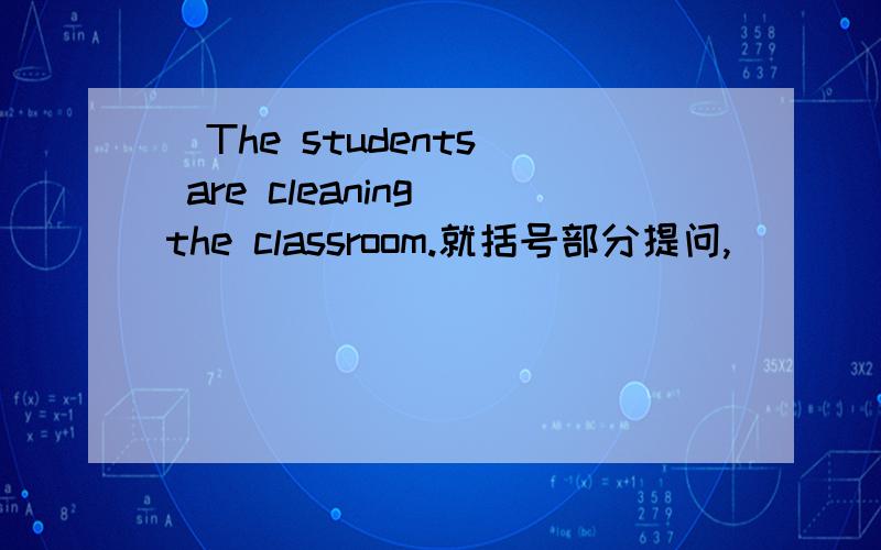 (The students) are cleaning the classroom.就括号部分提问,_ _ _ the