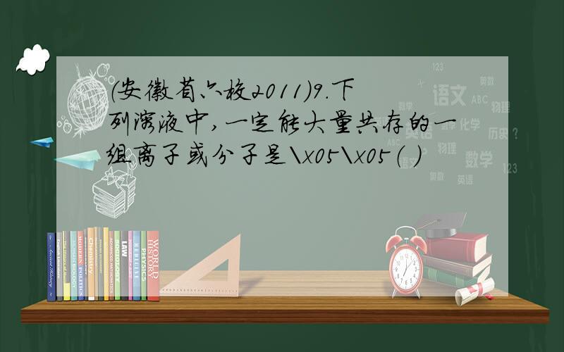 （安徽省六校2011）9．下列溶液中,一定能大量共存的一组离子或分子是\x05\x05（ ）