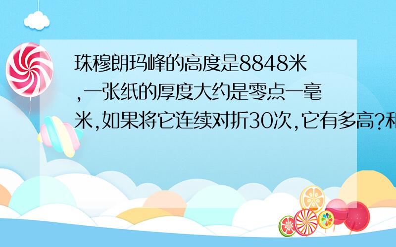 珠穆朗玛峰的高度是8848米,一张纸的厚度大约是零点一毫米,如果将它连续对折30次,它有多高?和珠穆朗玛峰比呢?