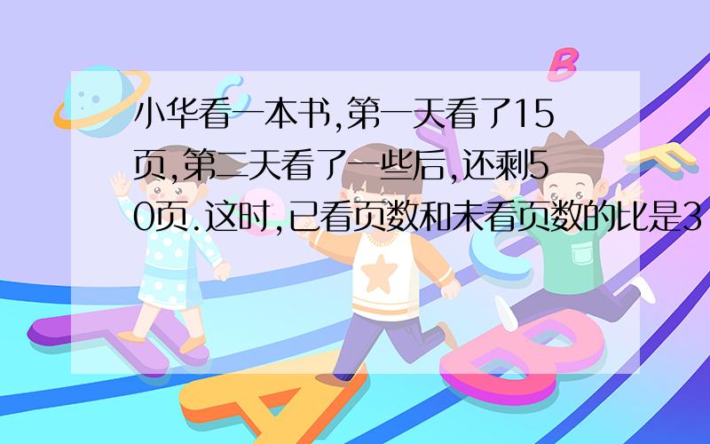 小华看一本书,第一天看了15页,第二天看了一些后,还剩50页.这时,已看页数和未看页数的比是3：5