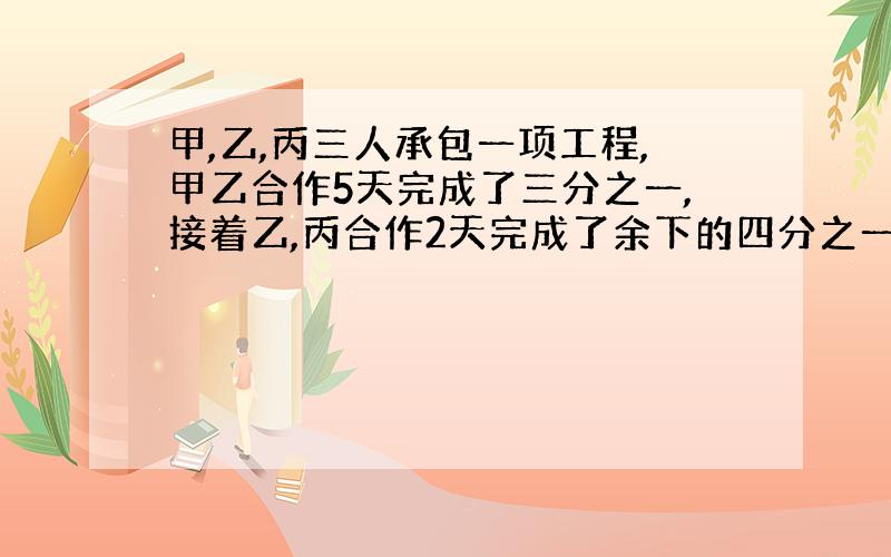 甲,乙,丙三人承包一项工程,甲乙合作5天完成了三分之一,接着乙,丙合作2天完成了余下的四分之一,最后甲,丙两人合作了 5