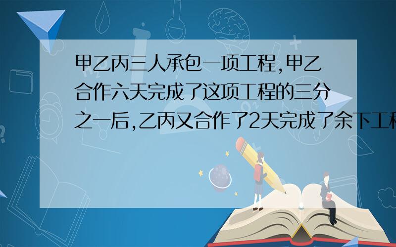 甲乙丙三人承包一项工程,甲乙合作六天完成了这项工程的三分之一后,乙丙又合作了2天完成了余下工程的四分之一,以后三人又合作