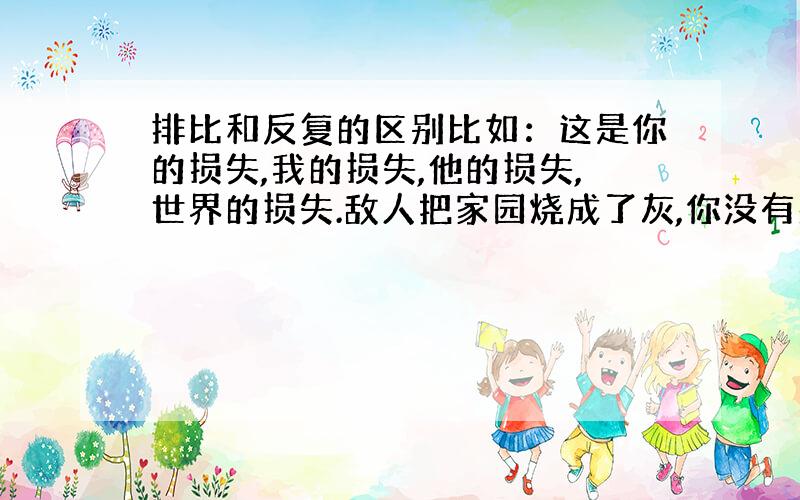 排比和反复的区别比如：这是你的损失,我的损失,他的损失,世界的损失.敌人把家园烧成了灰,你没有哭；敌人杀了你的亲人,你没