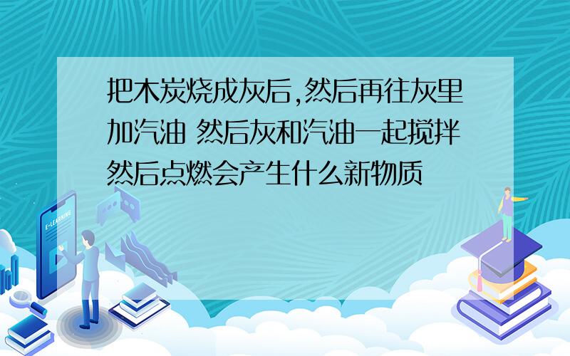 把木炭烧成灰后,然后再往灰里加汽油 然后灰和汽油一起搅拌然后点燃会产生什么新物质