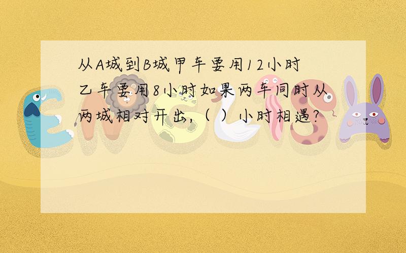 从A城到B城甲车要用12小时乙车要用8小时如果两车同时从两城相对开出,（ ）小时相遇?