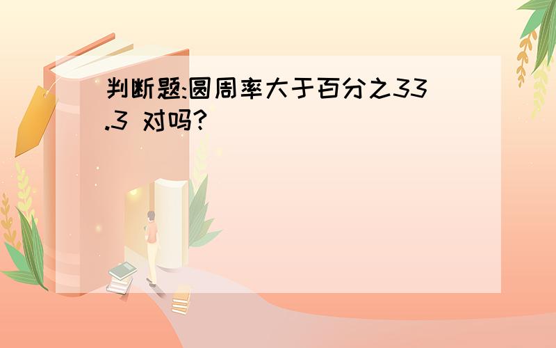 判断题:圆周率大于百分之33.3 对吗?