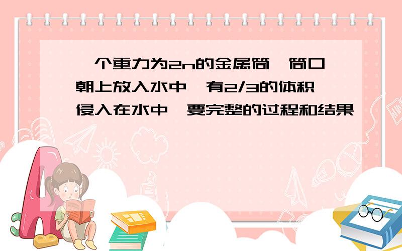 一个重力为2n的金属筒,筒口朝上放入水中,有2/3的体积侵入在水中,要完整的过程和结果