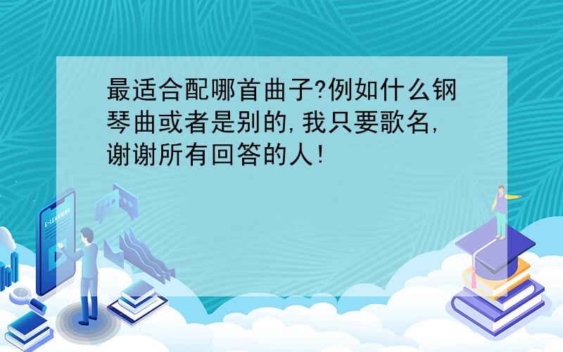 最适合配哪首曲子?例如什么钢琴曲或者是别的,我只要歌名,谢谢所有回答的人!