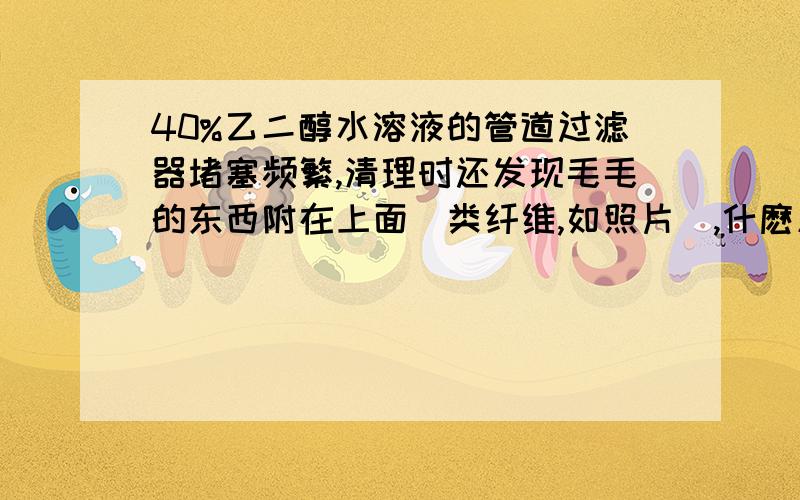 40%乙二醇水溶液的管道过滤器堵塞频繁,清理时还发现毛毛的东西附在上面（类纤维,如照片）,什麽原因