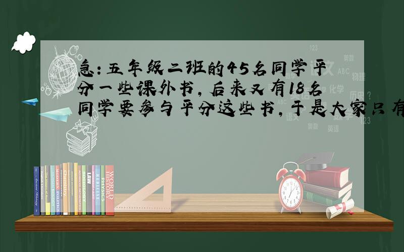 急：五年级二班的45名同学平分一些课外书,后来又有18名同学要参与平分这些书,于是大家只有重新分配,结果每人比原来所得的