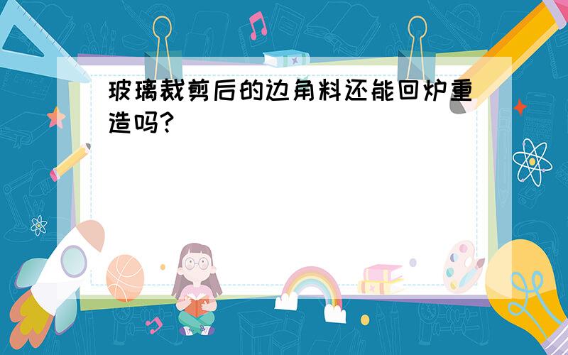 玻璃裁剪后的边角料还能回炉重造吗?