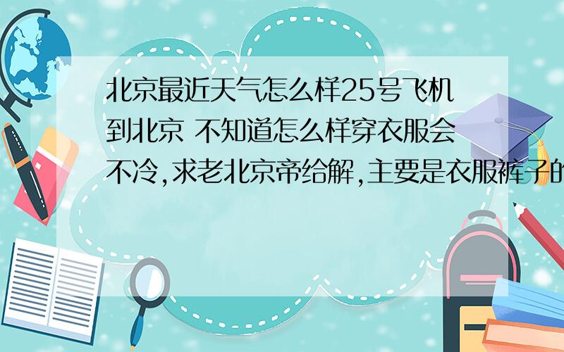 北京最近天气怎么样25号飞机到北京 不知道怎么样穿衣服会不冷,求老北京帝给解,主要是衣服裤子的件数