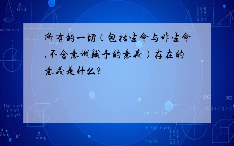 所有的一切（包括生命与非生命,不含意识赋予的意义）存在的意义是什么?