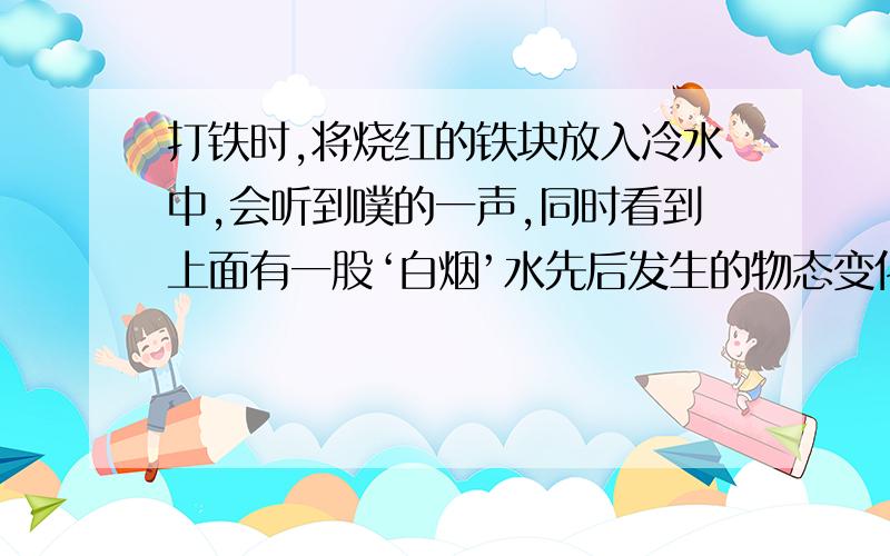 打铁时,将烧红的铁块放入冷水中,会听到噗的一声,同时看到上面有一股‘白烟’水先后发生的物态变化时什