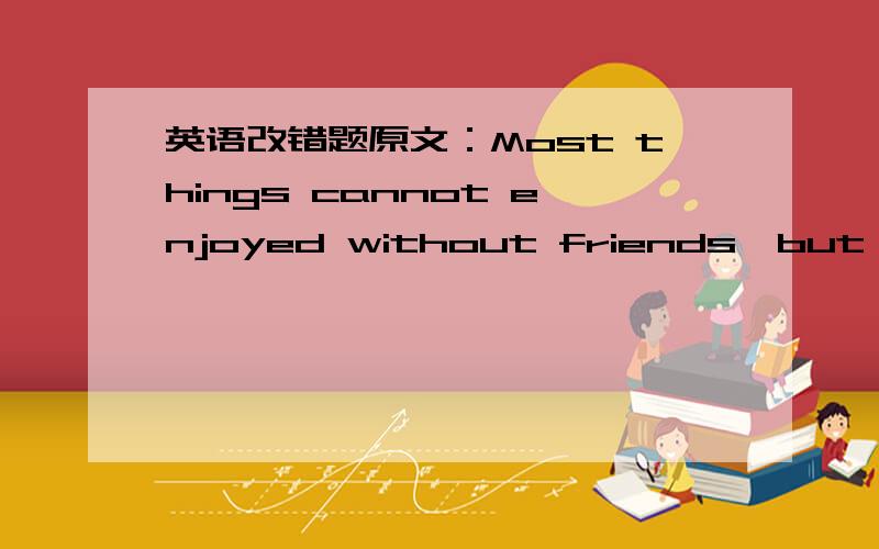 英语改错题原文：Most things cannot enjoyed without friends,but readi