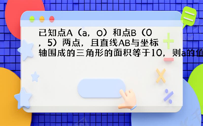 已知点A（a，O）和点B（0，5）两点，且直线AB与坐标轴围成的三角形的面积等于10，则a的值是多少？